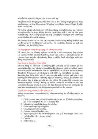 82
trên c n báo ngay cho chuyên viên an toàn sinh h c.
Khi c n thi t nên eo g ng tay ch c ch n (cao su dày) bên ngoài g ng tay s d ng
m t l n trong các ho t ng sau ó. Nên dùng k p có ho c không có bông nh t
m nh v th y tinh.
T t c ng nghi m v , m nh th y tinh, thùng ng ng nghi m, tr c quay và roto
nên ngâm ch t kh trùng không n mòn có tác d ng v i vi sinh v t liên quan
(xem ch ng 14). Các ng nghi m y n p không b v c n ngâm ch t kh trùng
trong v t ch a riêng và tái s d ng.
Bát c a máy ly tâm c n lau chùi v i cùng m t ch t kh trùng n ng thích h p
sau ó lau l i r i r a b ng n c và lau khô. T t c v t li u dùng lau s ch c n
x lý nh ch t th i nhi m khu n.
V ng nghi m trong thùng ng kín (thùng an toàn)
T t c các thao tác x p ng nghi m vào và l y ra kh i thùng ng ng nghi m
kín c a máy ly tâm c n th c hi n trong t an toàn sinh h c. N u nghi ng có
v trong thùng an toàn, c n tháo n p thùng ra và h p thanh trùng ho c kh trùng
thùng b ng hóa ch t.
H a ho n và th m h a thiên nhiên
Khi xây d ng các k ho ch s n sàng ng phó kh n c p c n có s tham gia c a
phòng cháy ch a cháy và các c quan khác. H nên c bi t tr c nh ng phòng
nào ch a v t li u nhi m khu n ti m n. S p x p cho các c quan này th m phòng
thí nghi m làm quen v i n i dung và cách b trí c a phòng là r t c n thi t.
Sau th m h a thiên nhiên, các t ch c ng phó kh n c p c a qu c gia và a
ph ng c n c c nh báo v nh ng nguy c bên trong và/ho c g n các khu nhà
thí nghi m. Các t ch c này ch nên vào phòng thí nghi m khi có ng i c a
phòng thí nghi m i cùng. Nh ng v t nhi m khu n c n thu nh t vào các h p
không rò r hay các túi dày dùng m t l n. T n d ng ph th i hay không c n do
nhân viên an toàn sinh h c quy t nh theo quy nh c a a ph ng.
Các t ch c ng phó kh n c p: ti p xúc ai
Nh ng s i n tho i và a ch sau ây c n t nh ng n i d th y trong c s
làm vi c.
1. Chính c quan ho c phòng thí nghi m ó (ng i g i n ho c ng i c
g i có th không bi t a ch và v trí c th ).
2. Lãnh o c quan ho c phòng thí nghi m.
3. Giám sát viên phòng thí nghi m.
4. Chuyên gia an toàn sinh h c.
5. C quan phòng cháy ch a cháy.
6. B nh vi n/d ch v xe c u th ng/nhân viên y t (tên chuyên khoa, khoa
và/ho c nhân viên y t , n u có th ).
7. C nh sát.
8. Nhân viên y t .
 
