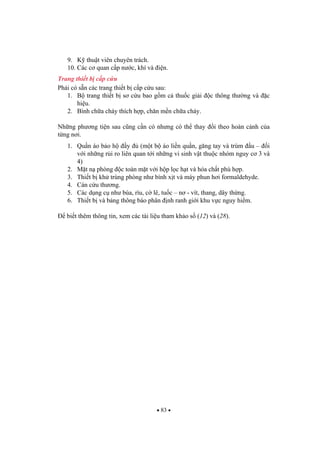 83
9. K thu t viên chuyên trách.
10. Các c quan c p n c, khí và i n.
Trang thi t b c p c u
Ph i có s n các trang thi t b c p c u sau:
1. B trang thi t b s c u bao g m c thu c gi i c thông th ng và c
hi u.
2. Bình ch a cháy thích h p, ch n m n ch a cháy.
Nh ng ph ng ti n sau c ng c n có nh ng có th thay i theo hoàn c nh c a
t ng n i.
1. Qu n áo b o h y (m t b áo li n qu n, g ng tay và trùm u – i
v i nh ng r i ro liên quan t i nh ng vi sinh v t thu c nhóm nguy c 3 và
4)
2. M t n phòng c toàn m t v i h p l c h t và hóa ch t phù h p.
3. Thi t b kh trùng phòng nh bình x t và máy phun h i formaldehyde.
4. Cán c u th ng.
5. Các d ng c nh búa, rìu, c lê, tu c – n - vít, thang, dây th ng.
6. Thi t b và b ng thông báo phân nh ranh gi i khu v c nguy hi m.
bi t thêm thông tin, xem các tài li u tham kh o s (12) và (28).
 