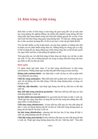 84
14. Kh trùng và ti t trùng
Ki n th c c b n v kh trùng và ti t trùng r t quan tr ng i v i an toàn sinh
h c trong phòng thí nghi m.Nh ng v t nhi m b n nghiêm tr ng không th kh
trùng ho c di t trùng nhanh chóng nên hi u bi t nh ng nguyên t c c b n v lau
chùi tr c khi kh trùng c ng quan tr ng không kém. V m t này, nh ng nguyên
t c c b n sau c áp d ng i v i t t c các lo i vi sinh v t gây b nh ã bi t.
Yêu c u kh nhi m c th s ph thu c vào lo i th c nghi m và nh ng tính ch t
t nhiên c a tác nhân nhi m trùng thao tác. Nh ng thông tin chung nêu ra ây
có th s d ng xây d ng nh ng quy trình chung c ng nh c th gi i quy t
các nguy hi m sinh h c m t phòng thí nghi m c th .
Th i gian ti p xúc v i ch t kh trùng là khác nhau tùy thu c vào v t li u và nhà
s n xu t. Vì v y, t t c nh ng khuy n cáo trong s d ng ch t kh trùng c n theo
quy nh c th c a nhà s n xu t.
nh ngh a
Có nhi u thu t ng khác nhau v s kh trùng (disinfection) và di t trùng
(sterilization). Nh ng thu t ng sau ây khá ph bi n trong an toàn sinh h c:
Kháng sinh (antimicrobial) - tác nhân di t vi sinh v t hay c ch s phát tri n
và s nhân lên c a chúng.
Ch t t y trùng (antiseptic) - M t ch t ki m ch s phát sinh và phát tri n c a vi
sinh v t mà không c n tiêu di t chúng. Ch t t y trùng th ng c s d ng v i
b m t c th .
Ch t h y di t (biocide) - m t thu t ng chung cho b t k ch t nào có th di t
sinh v t.
Hóa ch t di t trùng (chemical germicide) - M t hóa ch t hay h n h p các hóa
ch t dùng di t vi sinh v t.
S kh nhi m (decontamination) Các quá trình lo i b ho c/và di t vi sinh v t.
Thu t ng này c ng c ng c s d ng lo i b hay trung hòa nh ng hóa ch t
nguy hi m và ch t phóng x .
Ch t kh trùng (disinfectant) - là hóa ch t hay h n h p các hóa ch t dùng
di t vi sinh v t nh ng không tri t v i bào t . Ch t kh trùng th ng c s
d ng cho b m t v t ho c c v t.
S kh trùng (disinfection) - ph ng ti n hóa h c hay lý h c dùng di t vi
sinh v t, nh ng không tri t v i bào t .
Ch t di t trùng (microbicide) là hóa ch t hay h n h p các hóa ch t dùng di t
vi sinh v t. Thu t ng c ng th ng dùng thay th cho “ch t h y di t”, "hóa ch t
 