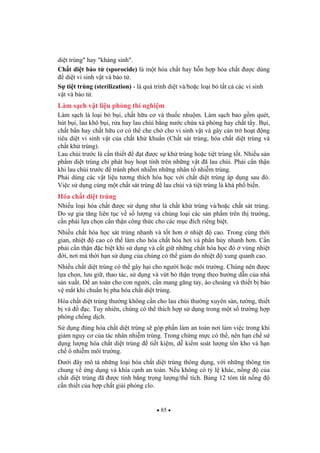 85
di t trùng" hay "kháng sinh".
Ch t di t bào t (sporocide) là m t hóa ch t hay h n h p hóa ch t c dùng
di t vi sinh v t và bào t .
S ti t trùng (sterilization) - là quá trình di t và/ho c lo i b t t c các vi sinh
v t và bào t .
Làm s ch v t li u phòng thí nghi m
Làm s ch là lo i b b i, ch t h u c và thu c nhu m. Làm s ch bao g m quét,
hút b i, lau khô b i, r a hay lau chùi b ng n c ch a xà phòng hay ch t t y. B i,
ch t b n hay ch t h u c có th che ch cho vi sinh v t và gây c n tr ho t ng
tiêu di t vi sinh v t c a ch t kh khu n (Ch t sát trùng, hóa ch t di t trùng và
ch t kh trùng).
Lau chùi tr c là c n thi t t c s kh trùng ho c ti t trùng t t. Nhi u s n
ph m di t trùng ch phát huy ho t tính trên nh ng v t ã lau chùi. Ph i c n th n
khi lau chùi tr c tránh ph i nhi m nh ng nhân t nhi m trùng.
Ph i dùng các v t li u t ng thích hóa h c v i ch t di t trùng áp d ng sau ó.
Vi c s d ng cùng m t ch t sát trùng lau chùi và ti t trùng là khá ph bi n.
Hóa ch t di t trùng
Nhi u lo i hóa ch t c s d ng nh là ch t kh trùng và/ho c ch t sát trùng.
Do s gia t ng liên t c v s l ng và ch ng lo i các s n ph m trên th tr ng,
c n ph i l a ch n c n th n công th c cho các m c ích riêng bi t.
Nhi u ch t hóa h c sát trùng nhanh và t t h n nhi t cao. Trong cùng th i
gian, nhi t cao có th làm cho hóa ch t hóa h i và phân h y nhanh h n. C n
ph i c n th n c bi t khi s d ng và c t gi nh ng ch t hóa h c ó vùng nhi t
i, n i mà th i h n s d ng c a chúng có th gi m do nhi t xung quanh cao.
Nhi u ch t di t trùng có th gây h i cho ng i ho c môi tr ng. Chúng nên c
l a ch n, l u gi , thao tác, s d ng và v t b th n tr ng theo h ng d n c a nhà
s n xu t. an toàn cho con ng i, c n mang g ng tay, áo choàng và thi t b b o
v m t khi chu n b pha hóa ch t di t trùng.
Hóa ch t di t trùng th ng không c n cho lau chùi th ng xuyên sàn, t ng, thi t
b và c. Tuy nhiên, chúng có th thích h p s d ng trong m t s tr ng h p
phòng ch ng d ch.
S d ng úng hóa ch t di t trùng s góp ph n làm an toàn n i làm vi c trong khi
gi m nguy c c a tác nhân nhi m trùng. Trong ch ng m c có th , nên h n ch s
d ng l ng hóa ch t di t trùng ti t ki m, d ki m soát l ng t n kho và h n
ch ô nhi m môi tr ng.
D i ây mô t nh ng lo i hóa ch t di t trùng thông d ng, v i nh ng thông tin
chung v ng d ng và khía c nh an toàn. N u không có t l khác, n ng c a
ch t di t trùng ã c tính b ng tr ng l ng/th tích. B ng 12 tóm t t n ng
c n thi t c a h p ch t gi i phóng clo.
 