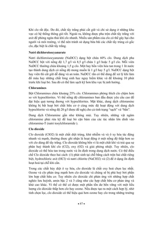87
Khí clo r t c. Do ó, ch t t y tr ng ph i c t gi và ch s d ng nh ng khu
v c có h th ng thông gió t t. Ngoài ra, không c pha tr n ch t t y tr ng v i
axit phòng ng a th i khí clo nhanh. Nhi u s n ph m c a clo có th gây h i cho
ng i và môi tr ng, vì th nên tránh s d ng b a bãi các ch t t y trùng có g c
clo, c bi t là ch t t y tr ng.
Natri dichloroisocyanurate
Natri dichloroisocyanurate (NaDCC) d ng b t ch a 60% clo. Dung d ch pha
NaDCC b t v i n ng 1,7 g/l và 8,5 g/l ch a 1 g/l ho c 5 g/l clo. M i viên
NaDCC th ng ch a kho ng 1,5 g clo. M t hay b n viên hòa tan trong 1 lít n c
t o thành dung d ch có n ng mong mu n là 1 g/l hay 5 g/l. NaDCC d ng b t
hay viên thì c t gi d dàng và an toàn. NaDCC r n có th dùng x lý khi làm
máu hay nh ng ch t l ng sinh h c nguy hi m khác và kho ng 10 phút
tr c khi lo i b . Sau ó có th làm s ch k h n khu v c b nh h ng.
Chloramines
B t Chloramines ch a kho ng 25% clo. Chloramines phóng thích clo ch m h n
so v i hypochlorites. Vì th n ng chloramines ban u c yêu c u cao
t hi u qu t ng ng v i hypochlorites. M t khác, dung d ch chloramine
không b b t ho t b i ch t h u c cùng m c ho t ng v i dung d ch
hypochlorite và n ng 20 g/l c ngh cho c tình tr ng “s ch” và “b n”.
Dung d ch Chloramine g n nh không mùi. Tuy nhiên, nh ng v t ngâm
chloramine ph i r a k lo i b c n bám c a các tác nhân l n dính vào
chloramine-T (natri tosylchloramide ).
Clo dioxide
Clo dioxide (ClO2) là m t ch t di t trùng, kh nhi m và và ô xy hóa tác ng
nhanh và m nh, th ng c ghi nh n là ho t ng m t n ng th p h n so
v i clo dùng t y tr ng. Clo dioxide không b n vì là m t ch t khí và tr i qua s
phân hu thành khí clo (Cl2), oxy (O2) và gi i phóng nhi t. Tuy nhiên, clo
dioxide có th hòa tan trong n c và n nh trong dung d ch n c. Có th i u
ch Clo dioxide theo hai cách: (1) phát sinh t i ch b ng cách tr n hai ch t riêng
bi t, hydrochloric axit (HCl) và natri chlorite (NaClO2) và (2) d ng n nh
ho t hoá t i ch khi c n.
Trong các ch t h y di t ô xy hóa, clo dioxide là ch t oxy hoá ch n l c nh t.
Ozone và clo ph n ng m nh h n clo dioxide và chúng s b phá hu b i ph n
l n h p ch t h u c . Tuy nhiên clo dioxide ch ph n ng v i nh ng h p ch t
nghèo l u hu nh, amin b c 2 và 3 c ng nh các h p ch t h u c ph n ng và
kh cao khác. Vì th có th có c m t ph n t n d b n v ng v i m t li u
l ng clo dioxide th p h n clo hay ozone. N u c t o ra m t cách h p lý, nh
tính ch n l c, clo dioxide có th hi u qu h n ozone hay clo trong nh ng tr ng
 