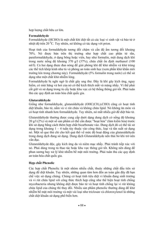 88
h p l ng ch t h u c l n.
Formaldehyde
Formaldehyde (HCHO) là m t ch t khí di t t t c các lo i vi sinh v t và bào t
nhi t trên 20 0
C. Tuy nhiên, nó không có tác d ng v i prion.
Ho t tính c a formaldehyde t ng i ch m và c n m t ng i kho ng
70%. Nó c bán trên th tr ng nh h p ch t cao phân t r n,
paraformaldehyde, d ng bông ho c viên, hay nh formalin, m t dung d ch khí
trong n c n ng kho ng 370 g/l (37%), ch a ch t n nh methanol (100
ml/l). C hai d ng c un nóng gi i phóng khí kh nhi m và kh trùng
các th tích khép kính nh t và phòng an toàn sinh h c (xem ph n kh kh n môi
tr ng kín trong ch ng này). Formaldehyde (5% formalin trong n c) có th s
d ng nh m t ch t kh nhi m l ng.
Formaldehyde b nghi ng là ch t gây ung th . ây là khí gây kích ng, nguy
hi m, có mùi h ng và h i c a nó có th kích thích m t và màng nh y. Vì th ph i
c t gi và s d ng trong t c y ho c khu v c có h th ng thông gió t t. Ph i tuân
th các quy nh an toàn hóa ch t qu c gia.
Glutaraldehyde
Gi ng nh formaldehyde, glutaraldehyde (OHC(CH2)3CHO) c ng có ho t tính
di t khu n, bào t , n m và vi rút ch a và không ch a lipid. Nó không n mòn và
có ho t tính nhanh h n formaldehyde. Tuy nhiên, nó m t nhi u gi di t bào t .
Glutaraldehyde th ng c cung c p d i d ng dung d ch có n ng kho ng
20 g/l (2%) và m t s s n ph m có th c n c “ho t hóa” (làm ki m hóa) tr c
khi s d ng b ng cách thêm h p ch t bicarbonate vào. Dung d ch ó có th tái s
d ng trong kho ng 1 – 4 tu n tùy thu c vào công th c, lo i và t n su t s d ng
nó. M t s que th ch cho k t qu thô v m c ho t ng c a glutaraldehyde
trong dung d ch ang s d ng. Dung d ch Glutaraldehyde nên th i b khi tr nên
v n c.
Glutaraldehyde c, gây kích ng da và niêm m c nh y. Ph i tránh ti p xúc v i
nó. Ph i dùng trong t thao tác ho c khu v c thông gió t t. Không nên dùng
phun s ng hay x lý kh nhi m b m t môi tr ng. Ph i tuân th các quy nh
an toàn hóa ch t qu c gia.
H p ch t Phenolic
Các h p ch t Phenolic là m t nhóm nhi u ch t, thu c nh ng ch t u tiên s
d ng di t khu n. Tuy nhiên, nh ng quan tâm h n n an toàn g n ây ã h n
ch vi c s d ng chúng. Chúng có ho t tính tiêu di t vi khu n ang sinh tr ng
và vi rút ch a lipid v i công th c thích h p c ng nh th hi n ho t tính ch ng
mycobacteria nh ng không di t c bào t và ho t tính ch ng l i vi rút không
ch a lipid c a chúng thì thay i. Nhi u s n ph m phenolic th ng dùng kh
nhi m b m t môi tr ng và m t vài lo i nh triclosan và chloroxylenol là nh ng
ch t di t khu n s d ng ph bi n h n.
 
