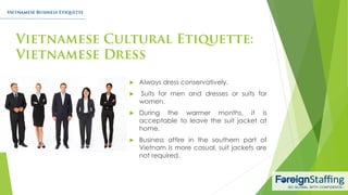  Always dress conservatively.
 Suits for men and dresses or suits for
women.
 During the warmer months, it is
acceptable to leave the suit jacket at
home.
 Business attire in the southern part of
Vietnam is more casual, suit jackets are
not required.
 