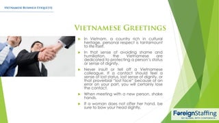  In Vietnam, a country rich in cultural
heritage, personal respect is tantamount
to life itself.
 In that sense of avoiding shame and
humiliation, the Vietnamese are
dedicated to protecting a person’s status
or sense of dignity.
 Never insult or tell off a Vietnamese
colleague. If a contact should feel a
sense of lost status, lost sense of dignity, or
that proverbial “lost face” because of an
error on your part, you will certainly lose
the contact.
 When meeting with a new person, shake
hands.
 If a woman does not offer her hand, be
sure to bow your head slightly.
 