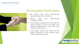  Be aware that some Vietnamese
people shake with two hands.
 Always take your Vietnamese
colleague’s lead.
 Two-handed shakes occur with the left
hand resting on top of the right wrist
Address colleagues by Mrs. or Mr. and
then the given name.
 Vietnamese names start with the last
name, followed by the middle name
and finally the first name.
 