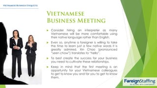  Consider hiring an interpreter as many
Vietnamese will be more comfortable using
their native language rather than English.
 Even so, anytime a foreigner is willing to take
the time to learn just a few native words it is
greatly admired. Xin Chao (pronounced
“seen chow”) translates to “hello”.
 To best create the success for your business
you need to cultivate these relationships.
 Keep in mind that the first meeting is an
opportunity for your Vietnamese colleagues
to get to know you and for you to get to know
them.
 