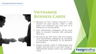  Because of the cultural nuances in this
ancient far east country, when a third
party can introduce you and act as a
reference it is always better.
 Your Vietnamese colleagues will be more
likely to conduct business with someone
they trust.
 Be sure to go that extra mile and impress
your Vietnamese colleagues by providing
a Vietnamese translation of all pertinent
documents.
 Present business cards in Vietnamese and
English and be sure to use both hands to
demonstrate respect when you exchange
cards.
 