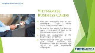  Truly and thoroughly look at your
colleague’s card before
respectfully putting it away.
 Be aware that presenting business
cards is an important ritual in the
Vietnamese business world.
 Cards are exchanged at the
beginning of a meeting.
 Remember that when you translate
your written materials into
Vietnamese you are showing high
regard for your Vietnamese
colleagues.
 