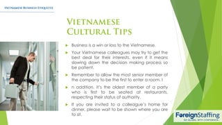 Business is a win or loss to the Vietnamese.
 Your Vietnamese colleagues may try to get the
best deal for their interests, even if it means
slowing down the decision making process so
be patient.
 Remember to allow the most senior member of
the company to be the first to enter a room. I
 n addition, it’s the oldest member of a party
who is first to be seated at restaurants,
respecting their status of authority.
 If you are invited to a colleague’s home for
dinner, please wait to be shown where you are
to sit.
 