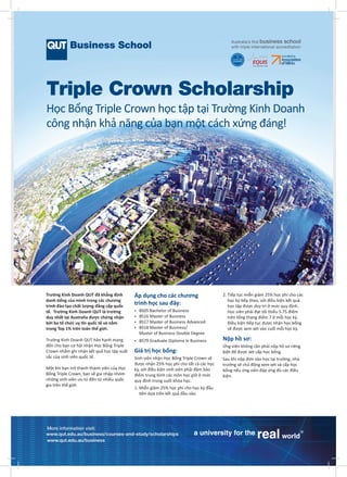 Triple Crown Scholarship
Học Bổng Triple Crown học tập tại Trường Kinh Doanh
công nhận khả năng của bạn một cách xứng đáng!

Trường Kinh Doanh QUT đã khẳng định
danh tiếng của mình trong các chương
trình đào tạo chất lượng đẳng cấp quốc
tế. Trường Kinh Doanh QUT là trường
duy nhất tại Australia được chứng nhận
bởi ba tổ chức uy tín quốc tế và nằm
trong Top 1% trên toàn thế giới.

Áp dụng cho các chương
trình học sau đây:

Trường Kinh Doanh QUT hân hạnh mang
đến cho bạn cơ hội nhận Học Bổng Triple
Crown nhằm ghi nhận kết quả học tập xuất
sắc của sinh viên quốc tế.

	 BS79 Graduate Diploma in Business

Một khi bạn trở thành thành viên của Học
Bổng Triple Crown, bạn sẽ gia nhập nhóm
những sinh viên ưu tú đến từ nhiều quốc
gia trên thế giới.

	 BS05 Bachelor of Business
	 BS16 Master of Business
	 BS17 Master of Business Advanced
	
BS18 Master of Business/
Master of Business Double Degree

2.  iếp tục miễn giảm 25% học phí cho các
T
học kỳ tiếp theo, với điều kiện kết quả
học tập được duy trì ở mức quy định.
Học viên phải đạt tối thiểu 5.75 điểm
trên tổng thang điểm 7 ở mỗi học kỳ.
Điều kiện tiếp tục được nhận học bổng
sẽ được xem xét vào cuối mỗi học kỳ.

Nộp hồ sơ:

Giá trị học bổng:

Ứng viên không cần phải nộp hồ sơ riêng
biệt để được xét cấp học bổng.

Sinh viên nhận Học Bổng Triple Crown sẽ
được nhận 25% học phí cho tất cả các học
kỳ, với điều kiện sinh viên phải đảm bảo
điểm trung bình các môn học giữ ở mức
quy định trong suốt khóa học.

Sau khi nộp đơn vào học tại trường, nhà
trường sẽ chủ động xem xét và cấp học
bổng nếu ứng viên đáp ứng đủ các điều
kiện.

1.  iễn giảm 25% học phí cho học kỳ đầu
M
tiên dựa trên kết quả đầu vào.

More information visit:
www.qut.edu.au/business/courses-and-study/scholarships
www.qut.edu.au/business

 