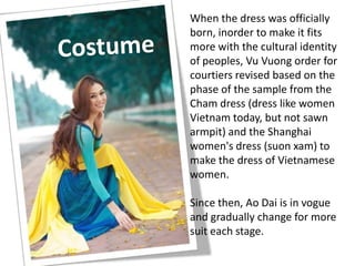 When the dress was officially
born, inorder to make it fits
more with the cultural identity
of peoples, Vu Vuong order for
courtiers revised based on the
phase of the sample from the
Cham dress (dress like women
Vietnam today, but not sawn
armpit) and the Shanghai
women's dress (suon xam) to
make the dress of Vietnamese
women.
Since then, Ao Dai is in vogue
and gradually change for more
suit each stage.
 