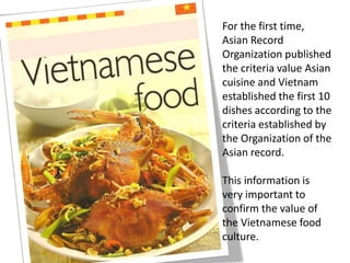 For the first time,
Asian Record
Organization published
the criteria value Asian
cuisine and Vietnam
established the first 10
dishes according to the
criteria established by
the Organization of the
Asian record.
This information is
very important to
confirm the value of
the Vietnamese food
culture.
 