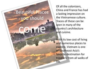 Beautiful Places
you should
come
Of all the colonizers,
China and France has had
a lasting impression on
the Vietnamese culture.
Traces of these can be
seen in many of the
country’s architecture
and cuisine.
With its low cost of living
and numerous places to
explore, Vietnam is one
of Southeast Asia’s
favorite destination for
travelers from all walks of
life.
 