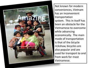 Transportation is
Amazing
Not known for modern
conveniences, Vietnam
has an inconvenient
transportation
system. This in itself has
been an obstacle for the
Vietnamese to overcome
while advancing
economically. The main
mode of transportation
is that of the bicycle
rickshaw, bicycles are
also popular and are
used for transport to and
from work for most
Vietnamese.
 