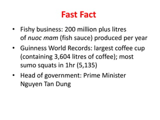Fast Fact
• Fishy business: 200 million plus litres
of nuoc mam (fish sauce) produced per year
• Guinness World Records: largest coffee cup
(containing 3,604 litres of coffee); most
sumo squats in 1hr (5,135)
• Head of government: Prime Minister
Nguyen Tan Dung
 