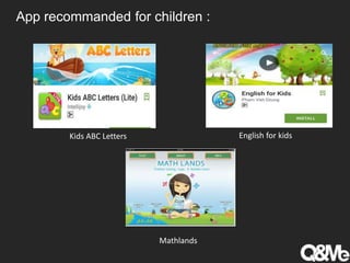 App recommanded for children :
Kids ABC Letters English for kids
Mathlands
 