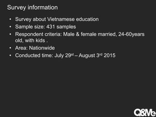 Survey information
• Survey about Vietnamese education
• Sample size: 431 samples
• Respondent criteria: Male & female married, 24-60years
old, with kids .
• Area: Nationwide
• Conducted time: July 29st – August 3rd 2015
 