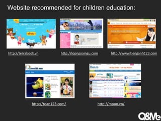 Website recommended for children education:
http://terrabook.vn http://lopngoaingu.com http://www.tienganh123.com
http://toan123.com/ http://moon.vn/
 