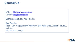 Contact Us
URL: http://www.qandme.net
Contact: info@qandme.net
Q&Me is operated by Asia Plus Inc.
Asia Plus Inc.
Floor 1 25/7A Nguyen Binh Khiem str., Ben Nghe ward, District 1, HCMC,
Vietnam
Tel. +84 839 100 043
 