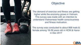 Objective
The demand of exercise and fitness are getting
higher while the economy grows in Vietnam.
This survey was made with an intention to
understand Vietnamese health consciousness
and fitness motivation.
The survey was conducted to about 868 male &
female among 18-39 years old in HCM & Hanoi
in Dec 2017
 