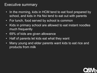 Executive summary
• In the morning, kids in HCM tend to eat food prepared by
school, and kids in Ha Noi tend to eat out with parents
• For lunch, food served by school is common
• Kids in primary school are allowed to eat instant noodles
much frequently
• 69% of kids are given allowance
• Half of parents let kids eat what they want
• Many young and elder parents want kids to eat rice and
products from milk
 