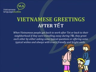 VIETNAMESE GREETINGS
AFTER TẾ T

When Vietnamese people get back to work after Tet or back to their
neighborhood if they were travelling away during T ết, they greet
each other by either asking some typical questions or offering some
typical wishes and always with a very friendly and bright smile.

 