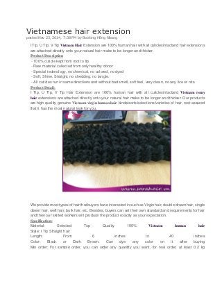 Vietnamese hair extension posted Nov 23, 2014, 7:38 PM by Booking Hồng Nhung 
I Tip, U Tip, V Tip Vietnam Hair Extension are 100% human hair with all cuticlesintactand hair extensions are attached directly onto your natural hair make to be longer and thicker. 
Product Description 
- 100% cuticle kept from root to tip 
- Raw material collected from only healthy donor 
- Special technology, no chemical, no colored, no dyed 
- Soft, Shine, Straight, no shedding, no tangle. 
- All cuticles run in same directions and without bad smell, soft feel, very clean, no any lice or nits. 
Product Detail: 
I Tip, U Tip, V Tip Hair Extension are 100% human hair with all cuticlesintactand Vietnam remy hair extensions are attached directly onto your natural hair make to be longer and thicker. Our products are high quality genuine Vietnam virgin human hair kinds/sorts/selections/varieties of hair, rest assured that it has the most natural look for you. 
We provide most types of hair that buyers have interested in such as Virgin hair, double drawn hair, single drawn hair, weft hair, bulk hair, etc. Besides, buyers can set their own standard and requirements for hair and then our skilled workers will produce the product exactly as your expectation. 
Specification: 
Material: Selected Top Quality 100% Vietnam human hair Style: I Tip Straight hair 
Length: From 6 inches to 40 inches Color: Black or Dark Brown. Can dye any color on it after buying Min order: For sample order, you can order any quantity you want, for real order, at least 0.2 kg  
