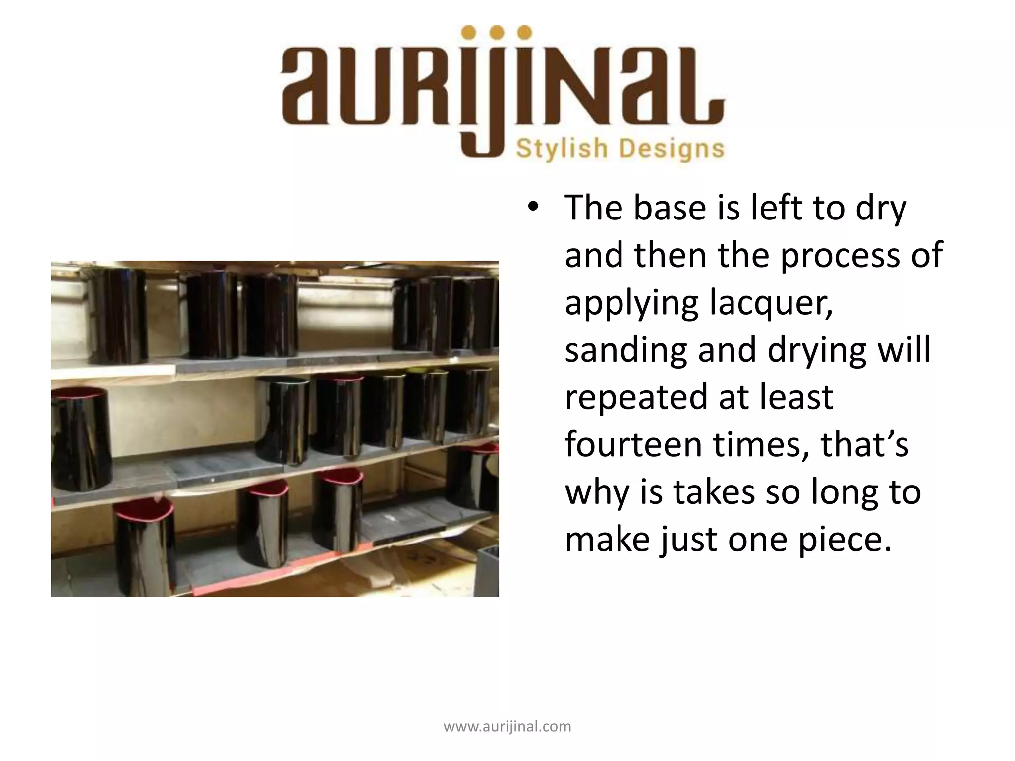 • The base is left to dry
and then the process of
applying lacquer,
sanding and drying will
repeated at least
fourteen times, that’s
why is takes so long to
make just one piece.
www.aurijinal.com
 