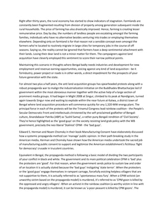 Right after thirty years, the rural economy has started to show indicators of stagnation. Farmlands are
constantly been fragmented resulting from division of property among generation subsequent inside the
rural households. The price of farming has also drastically improved. Hence, farming is creating lesser
remunerative price. Day by day, the numbers of landless people are escalating amongst the farming
families, individuals who have no alternative besides venturing into trades or employing themselves
elsewhere. Depending only on farmland is for that reason not a sensible concept even amongst the
farmers who're located to routinely migrate in large cities for temporary jobs in the course of off
seasons. Saying so, the reality cannot be ignored that farmers have a deep sentimental attachment with
their lands. Losing their dear land is not a minor matter for them. The campaigners against land
acquisition have cleverly employed this sentiment to score their narrow political points.
Maintaining this scenario in thoughts where Bengal badly needs industries and development for new
employment and revenue earning opportunities, voicing against any kind of land acquisition - be it
forindustry, power project or roads is in other words, a direct impediment for the prospects of your
future generation with the state.
For almost two plus a half years, the anti land acquisition groups has spearheaded protests along with a
robust propaganda war to malign the industrialization initiative on the Buddhadev Bhattacharjee led LF
government within the most obnoxious manner together with the active help of a large section of
prominent media groups. It had began in Might 2008 at Singur, climbed to its peak at Nandigram, turned
again towards Singur now and waiting to explode within the near future at Katwa, a district town of
Bengal where land acquisition procedure will commence quickly for any 1,320-MW energy plant. The
principal force in each of the protests will be the Trinamul Congress lead rainbow coalition - the People's
Secular Democratic Front and intellectuals christened by the self-proclaimed godfather of Bengali
culture, Anandabazar Patrika (ABP) as 'Sushil Samaj', a rather puny Bengali rendition of 'Civil Society'.
They're hence highlighted as the 'good guys' on the society resisting land grab policy with the WB
government, precisely the neo liberal 'Stalinist' CPIM - the 'bad guys'.
Edward S. Herman and Noam Chomsky in their book Manufacturing Consent have elaborately discussed
how a systemic propaganda method can 'manage' public opinion. In their path breaking study in the
American media, Herman and Chomsky have shown how the American media undertook the sacred job
of manufacturing public consent to support and legitimize the American establishment's fictitious 'fight
for democracy' crusade in truculent countries.
Equivalent in Bengal, the propaganda method is following a basic model of dividing the two participants
of your conflict in black and white. The government and its main political celebration CPIM is 'bad' plus
the protesters are 'good'. For that reason, when the government sends police to sustain law and order
of an location it is actually stated because the 'bad guys' instigating 'state terror'. When the protesters
or the 'good guys' engage themselves in rampant carnage, forcefully evicting helpless villagers that are
not supportive to them, it is actually referred to as 'spontaneous mass fury'. When a CPIM activist (an
unworthy victim based on the propaganda model) is murdered, it's referred to as 'CPM goon is killed by
the oppressed and angry villagers'. When an activist in the rainbow coalition (a worthy victim in line with
the propaganda model) is murdered, it can be known as 'a poor peasant is killed by CPM goons'. The
 