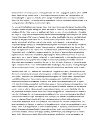 former will thus not create sustained coverage; the later will elicit a propaganda outburst. When a CPIM
leader speaks for any 'political battle', it is actually inflated as an atrocious war cry to persecute the
democratic rights of typical people today. When a singer named Kabir Suman tempts persons to kill
three CPM daily in public, it is actually taken as an emotional response towards the 'CPM atrocities' by a
socially conscious artist fighting for democratic rights.
The same activists had been seen raising a slogan Amar naam tomar naam, Nandigram Nandigram (My
name your name Nandigram Nandigram) within the streets of Kolkata on the days from the Nandigram
hullabaloo. Medha Patkar became so glad hearing it that in her quite a few media bites she referred to
this slogan as a very emotional expression by the concerned folks of Bengal in solidarity with the 'worthy
victims' of Nandigram. The 'concerned' people she was taking about had by that time marched in large
numbers by the get in touch with in the so known as Sushil Samaj within a 'historic' rally at Kolkata. It
was the identical rally which had a starry frontal section, having a quantity of renowned and
'responsible' Bengal intellectuals who had been but completely disconnected from the rear finish from
the rally which was infiltrated by lumpen Trinamul supporters with vulgar placards and slogans. This
slogan was a poor copy of the original Amar naam tomar naam, Vietnam Vietnam (My name your name
Vietnam Vietnam), a really historic slogan originated in the streets of seventies Calcutta in solidarity
together with the Vietnamese people today, fighting against the brutal American troops. It could be
concocted by one of several 'Swajan' intellectuals or radical Naxalites full of zip in Nandigram to reheat
their sodden revolutionary spirits. Vietnam's fight is extremely regarded as an incredible symbol of
determined resistance against imperialism. No one can deny this reality. The name of Vietnam arouses
higher emotion inside the hearts in the rice fed middle class Bengalis. As a result, by imitating the slogan
the protesters thought to come close towards the virtual reality from the Vietnamese heroic struggle.
A French colony from 1893, Vietnam was combined into a single territory with Cambodia and Laos by
the French colonialists and with each other recognized as Indochina. In 1925, Ho Chi Minh founded the
Indochinese Communist Party, spearheading movements against the colonial power. Throughout the
Second Planet War, when Vietnam came under Japanese possession, Ho Chi Minh established a
communist-nationalist alliance known as the Viet Minh which supported the allied forces. In August
1945 right after the Japanese defeat, Viet Minh took power in Vietnam and declared independence from
French colonial control, naming the nation Democratic Republic of Vietnam. Vietnam was the very first
country in Asia to achieve independence from colonial domination, even earlier than India. After the
war, the French attempted to force in with their colonial energy and also a new colonial war broke out.
From the initial stage, the French war was sponsored by American government through a secret fund
earmarked for Indochina. Right after the Viet Minh victory at Dien Bien Phu in 1954 the French were
forced to move out following splitting Vietnam into two components. North Vietnam became a
communist state beneath Ho Chi Minh and South Vietnam turned into a French-backed republic. The
American objective in Vietnam, as usual, was to stop a Communist regime from consolidating its energy
inside a nation of strategic interests to them. Inside the pretext of restraining communism in South-East
Asia the American military escalated its intervention against a legally constituted and reputable
government. In 1965, American army began bombing North Vietnam, and sending troops to help the
South. Under the communist leadership, the Vietnamese persons fought a heroic battle against the
 