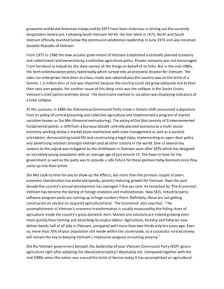 gruesome and brutal American troops and by 1973 have been victorious in driving out the currently
despondent Americans. Following South Vietnam fell for the Viet Minh in 1975, North and South
Vietnam officially reunited below the communist celebration leadership In June 1976 and was renamed
Socialist Republic of Vietnam.
From 1975 to 1986 the new socialist government of Vietnam established a centrally planned economy
and collectivized land ownership by a collective agriculture policy. Private company was not encouraged.
From farmland to industries the state owned all the things on behalf of its folks. But in the mid-1980s,
the farm collectivization policy failed badly which turned into an economic disaster for Vietnam. The
state run enterprises have been at a loss, meals was rationed plus the country was on the brink of a
famine. 1.5 million tons of rice was imported because the country could not grow adequate rice to feed
their very own people. Yet another cause of this deep crisis was the collapse in the Soviet Union;
Vietnam's chief patron and help donor. The doctrinaire method to socialism was displaying indicators of
a total collapse.
At this juncture, in 1986 the Vietnamese Communist Party inside a historic shift announced a departure
from its policy of central preparing and collective agriculture and implemented a program of market
socialism known as Doi Moi (financial restructuring). The policy of Doi Moi consists of 3 interconnected
fundamental points: a shift from a bureaucratically centrally planned economy to a multi-sector
economy working below a market place mechanism with state management as well as a socialist
orientation; democratizing social life and constructing a legal state; implementing an open-door policy
and advertising relations amongst Vietnam and all other nations in the world. One of several key
reasons to this adjust was instigated by the child boom in Vietnam soon after 1975 which has designed
an incredibly young population with an average age of just around 25. The have to have for the
government as well as the party was to provide a safe future for these postwar baby-boomers once they
come up into their prime.
Doi Moi took its time for you to show up the effects, but more than the previous couple of years
economic liberalization has endorsed speedy, poverty-reducing growth for Vietnam. Over the past
decade the country's annual development has averaged 7.five per cent. As remarked by 'The Economist',
Vietnam has become the darling of foreign investors and multinationals. New SEZs, industrial parks,
software program parks are coming up in huge numbers there. Definitely, these are not getting
constructed on sky but on acquired agricultural land. 'The Economist' also says that, "The
accomplishment of Vietnam's economic transformation is usually measured by the falling share of
agriculture inside the country's gross domestic item. Market and solutions are indeed growing even
more quickly than farming and absorbing its surplus labour. Agriculture, forestry and fisheries now
deliver barely half of all jobs in Vietnam, compared with more than two-thirds only ten years ago. Even
so, more than 70% of your population still reside within the countryside, so a successful rural economy
will remain the key to keeping Vietnam's impressive progress on cutting poverty."
Did the Vietnam government beneath the leadership of your Vietnam Communist Party (VCP) ignore
agriculture right after adopting the liberalization policy? Absolutely not. Compared together with the
mid-1980s when the nation was around the brink of famine today it has accomplished an agricultural
 