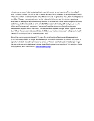 miracle and surpassed India to develop into the world's second-largest exporter of rice immediately
after Thailand. Vietnam can also be one of several world's primary providers of farm produce currently.
"Vietnam's farmers have become vital competitors in all sorts of agricultural make, from nuts to peppers
to rubber. They are even promoting tea for the Indians. Its fishermen and foresters are also doing
effectively by feeding the world's increasing demand for seafood and timber (even though not normally
sustainably). Vietnam's exports of farm, forest and fisheries create rose by 21% final year, to $12.five
billion, and further growth is expected." Vietnam's financial progress contributed considerable
development projects in rural Vietnam. A vast electrification plan has brought power supplies to extra
than 90% of Vietnamese residences. Almost all children now visit lower secondary college and virtually
two-thirds of them continue to upper secondary level.
Bengal has numerous similarities with Vietnam. The land location of Vietnam and its population is
practically the equivalent to Bengal. Also like Bengal, most of the population of Vietnam is occupied in
agriculture. In both places the principal crop is rice. As Vietnam is self adequate in food crops, Bengal
has also emerged as the leading agricultural state of India inside the production of rice, potatoes, fruits
and vegetables. Find out more click vietnamese language
 