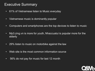 Executive Summary
• 61% of Vietnamese listen to Music everyday
• Vietnamese music is dominantly popular
• Computers and smartphones are the top devices to listen to music
• Mp3.zing.vn is more for youth, Nhaccuatui is popular more for the
elderly
• 29% listen to music on motorbike against the law
• Web site is the most common information source
• 56% do not pay for music for last 12 month
 