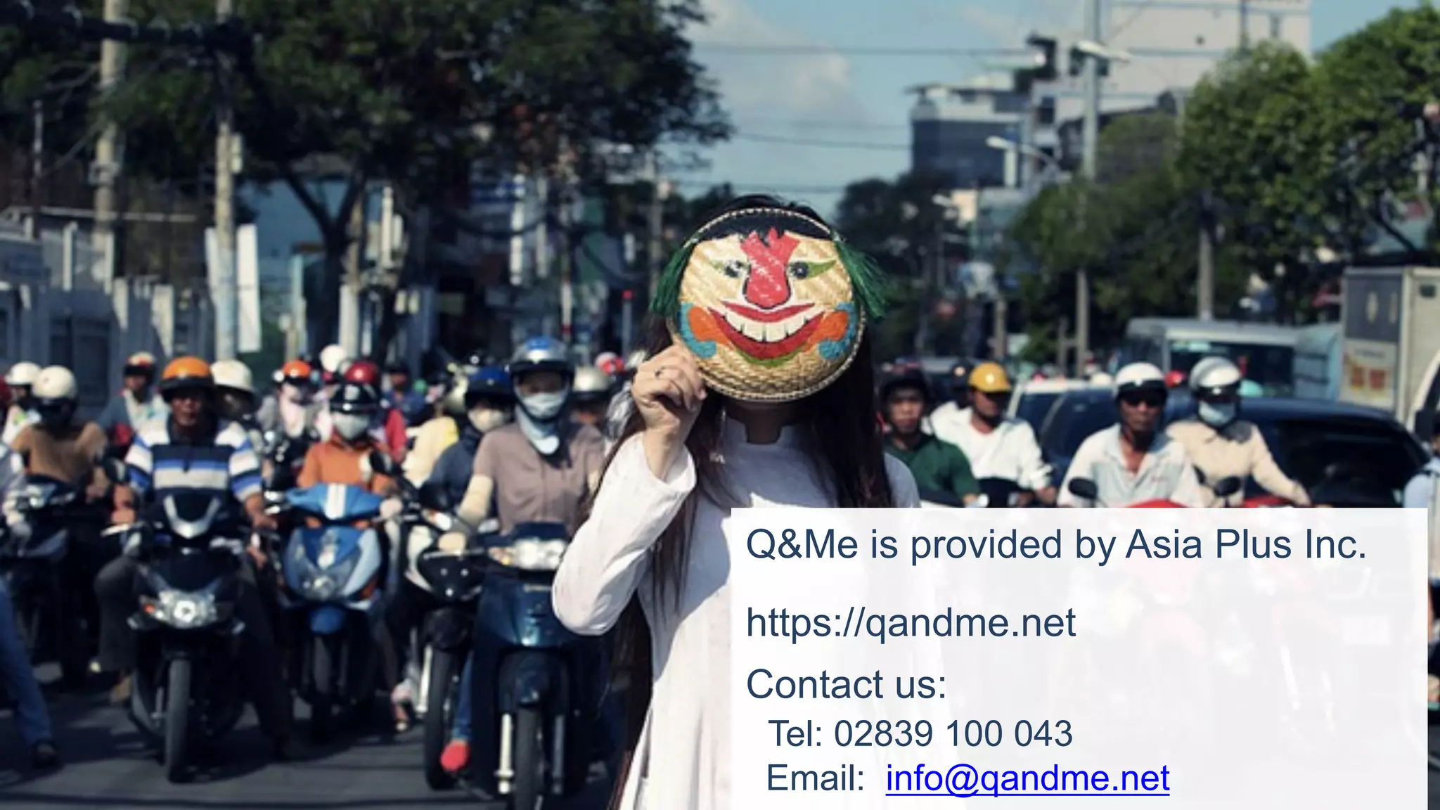 Q&Me is provided by Asia Plus Inc.
https://qandme.net
Contact us:
Tel: 02839 100 043
Email: info@qandme.net
 