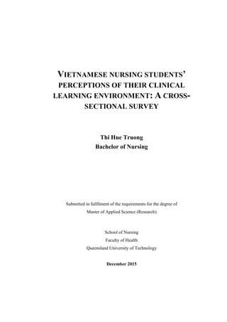 VIETNAMESE NURSING STUDENTS’
PERCEPTIONS OF THEIR CLINICAL
LEARNING ENVIRONMENT: A CROSS-
SECTIONAL SURVEY
Thi Hue Truong
Bachelor of Nursing
Submitted in fulfilment of the requirements for the degree of
Master of Applied Science (Research)
School of Nursing
Faculty of Health
Queensland University of Technology
December 2015
 