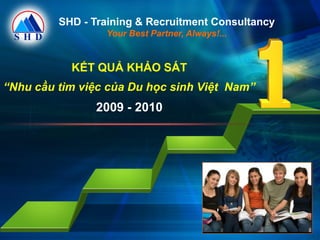 SHD - Training & Recruitment Consultancy
                 Your Best Partner, Always!...


           KẾT QUẢ KHẢO SÁT
“Nhu cầu tìm việc của Du học sinh Việt Nam”
               2009 - 2010
 