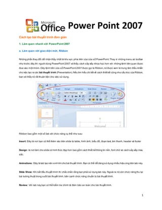 1
Power Point 2007
Cách tạo bài thuyết trình đơn giản
1. Làm quen nhanh với PowerPoint 2007
a. Làm quen với giao diện mới, Ribbon
Những phần thay đổi dễ nhận thấy nhất là khu vực phía trên của cửa sổ PowerPoint.Thay vì những menu và toolbar
như trước đây thì người dùng PowerPoint2007 sẽ thấy cách sắp xếp khoa học hơn với những lệnh liên quan được
đưa vào mộtnhóm.Dãy lệnh trên cửa sổ PowerPoint2007 được gọi là Ribbon,nó được xem là trung tâm điều khiển
cho việc tạo ra các bài thuyết trình (Presentation).Nếu tìm hiểu chi tiếtvề cách thiếtkế cũng như cấu trúc của Ribbon,
bạn sẽ thấy nó rất thuận tiện cho việc sử dụng.
Ribbon bao gồm một số tab với chức năng cụ thể như sau:
Insert: Đây là nơi bạn có thể thêm vào trên slide từ table, hình ảnh, biểu đồ, đoạn text, âm thanh, header và footer
Design: là nơi làm cho slide có hình thức đẹp hơn bao gồm cách thiết kế thông tin nền, font chữ và cách sắp xếp màu
sắc.
Animations: Đây là tab tạo nên sinh khícho bài thuyết trình. Bạn có thể dễ dàng sử dụng nhiều hiệu ứng trên tab này.
Slide Show: Khi bắt đầu thuyết trình thì chắc chắn rằng bạn phải sử dụng tab này. Ngoài ra nó còn chức năng thu lại
bài tường thuật trong suốt bài thuyết trình, bên cạnh chức năng chuẩn bị bài thuyết trình.
Review: Với tab này bạn có thể kiểm tra chính tả đảm bảo an toàn cho bài thuyết trình.
 
