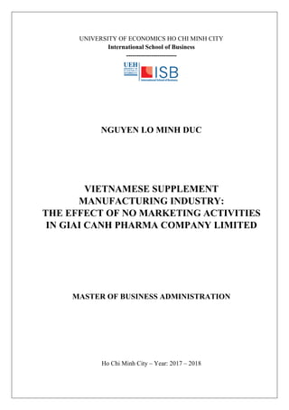 UNIVERSITY OF ECONOMICS HO CHI MINH CITY
International School of Business
------------------------
NGUYEN LO MINH DUC
VIETNAMESE SUPPLEMENT
MANUFACTURING INDUSTRY:
THE EFFECT OF NO MARKETING ACTIVITIES
IN GIAI CANH PHARMA COMPANY LIMITED
MASTER OF BUSINESS ADMINISTRATION
Ho Chi Minh City – Year: 2017 – 2018
 