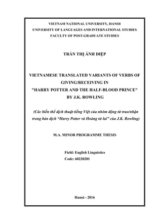 VIETNAM NATIONAL UNIVERSITY, HANOI
UNIVERSITY OF LANGUAGES AND INTERNATIONAL STUDIES
FACULTY OF POST-GRADUATE STUDIES
TRẦN THỊ ÁNH DIỆP
VIETNAMESE TRANSLATED VARIANTS OF VERBS OF
GIVING/RECEIVING IN
"HARRY POTTER AND THE HALF-BLOOD PRINCE"
BY J.K. ROWLING
(Các biến thể dịch thuật tiếng Việt của nhóm động từ trao/nhận
trong bản dịch “Harry Potter và Hoàng tử lai” của J.K. Rowling)
M.A. MINOR PROGRAMME THESIS
Field: English Linguistics
Code: 60220201
Hanoi - 2016
 
