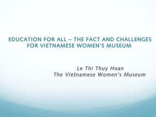EDUCATION FOR ALL – THE FACT AND CHALLENGES
     FOR VIETNAMESE WOMEN’S MUSEUM 



                     Le Thi Thuy Hoan
             The Vietnamese Women’s Museum
 