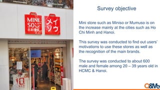 Survey objective
Mini store such as Miniso or Mumuso is on
the increase mainly at the cities such as Ho
Chi Minh and Hanoi.
This survey was conducted to find out users’
motivations to use these stores as well as
the recognition of the main brands.
The survey was conducted to about 600
male and female among 20 – 39 years old in
HCMC & Hanoi.
 