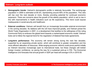 Vietnam: Long-term outlook

     Demographic trends: Vietnam's demographic profile is relatively favourable. The working-age
      population in 2009 is estimated at 60.3m, representing around 69% of the population. This ratio
      will rise over the next decade or more, thereby providing potential for continued economic
      expansion. There are concerns about the growth of the elderly population, which is set to rise in
      line with improvements in health indicators such as life expectancy. This trend could expose
      inadequacies in social security and healthcare.

     External conditions: Vietnam will benefit from an increasingly favourable external environment
      in the coming decades. Its relations with the US have improved greatly, and Vietnam joined the
      World Trade Organisation in 2007, in a development that testifies to the willingness of the ruling
      Communist Party to embrace the global trend towards a market-based economic model. Vietnam
      looks set to follow the regional trend for the negotiation of bilateral free-trade agreements.

     Long-term performance: The economy will remain strong during the next few decades,
      supported by an expanding private sector, which will contribute to greater competition and the
      more efficient allocation of resources. Wide-ranging economic reforms could prove painful initially
      as Vietnam becomes increasingly open to international trade, but these changes will bolster
      foreign investor confidence, so paving the way for a sustained pick-up in FDI. The Economist
      Intelligence Unit forecasts that annual growth in GDP per head will average 4.5% in 2010-30.




    Country Forecast June 2010                               © The Economist Intelligence Unit Limited 2010
 