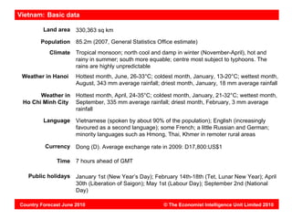 Vietnam: Basic data

         Land area    330,363 sq km

        Population    85.2m (2007, General Statistics Office estimate)
           Climate    Tropical monsoon; north cool and damp in winter (November-April), hot and
                      rainy in summer; south more equable; centre most subject to typhoons. The
                      rains are highly unpredictable
 Weather in Hanoi     Hottest month, June, 26-33°C; coldest month, January, 13-20°C; wettest month,
                      August, 343 mm average rainfall; driest month, January, 18 mm average rainfall

       Weather in     Hottest month, April, 24-35°C; coldest month, January, 21-32°C; wettest month,
 Ho Chi Minh City     September, 335 mm average rainfall; driest month, February, 3 mm average
                      rainfall

         Language     Vietnamese (spoken by about 90% of the population); English (increasingly
                      favoured as a second language); some French; a little Russian and German;
                      minority languages such as Hmong, Thai, Khmer in remoter rural areas

          Currency    Dong (D). Average exchange rate in 2009: D17,800:US$1

              Time    7 hours ahead of GMT

   Public holidays    January 1st (New Year’s Day); February 14th-18th (Tet, Lunar New Year); April
                      30th (Liberation of Saigon); May 1st (Labour Day); September 2nd (National
                      Day)

Country Forecast June 2010                              © The Economist Intelligence Unit Limited 2010
 