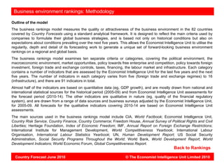 Vietnam: environment rankings: Methodology
 Business

Outline of the model
The business rankings model measures the quality or attractiveness of the business environment in the 82 countries
covered by Country Forecasts using a standard analytical framework. It is designed to reflect the main criteria used by
companies to formulate their global business strategies, and is based not only on historical conditions but also on
expectations about conditions prevailing over the next five years. This allows the Economist Intelligence Unit to utilise the
regularity, depth and detail of its forecasting work to generate a unique set of forward-looking business environment
rankings on a regional and global basis.
The business rankings model examines ten separate criteria or categories, covering the political environment, the
macroeconomic environment, market opportunities, policy towards free enterprise and competition, policy towards foreign
investment, foreign trade and exchange controls, taxes, financing, the labour market and infrastructure. Each category
contains a number of indicators that are assessed by the Economist Intelligence Unit for the last five years and the next
five years. The number of indicators in each category varies from five (foreign trade and exchange regimes) to 16
(infrastructure), and there are 91 indicators in total.
Almost half of the indicators are based on quantitative data (eg, GDP growth), and are mostly drawn from national and
international statistical sources for the historical period (2005-09) and from Economist Intelligence Unit assessments for
the forecast period (2010-14). The other indicators are qualitative in nature (eg, quality of the financial regulatory
system), and are drawn from a range of data sources and business surveys adjusted by the Economist Intelligence Unit,
for 2005-09. All forecasts for the qualitative indicators covering 2010-14 are based on Economist Intelligence Unit
assessments.
The main sources used in the business rankings model include CIA, World Factbook; Economist Intelligence Unit,
Country Risk Service, Country Finance, Country Commerce; Freedom House, Annual Survey of Political Rights and Civil
Liberties; Heritage Foundation, Index of Economic Freedom; IMF, Annual Report on Foreign Exchange Restrictions;
International Institute for Management Development, World Competitiveness Yearbook; International Labour
Organisation, International Labour Statistics Yearbook; UN, Human Development Report; US Social Security
Administration, Social Security Programs Throughout the World; World Bank, World Development Report; World
Development Indicators; World Economic Forum, Global Competitiveness Report.
                                                                                                     Back to Rankings

  Country Forecast June 2010                                          © The Economist Intelligence Unit Limited 2010
 