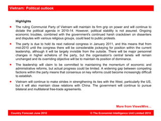 Vietnam: Political outlook


   Highlights
   The ruling Communist Party of Vietnam will maintain its firm grip on power and will continue to
   dictate the political agenda in 2010-14. However, political stability is not assured. Ongoing
   economic troubles, combined with the government's continued harsh crackdown on dissenters
   and disputes with various religious groups, could lead to public protests.
   The party is due to hold its next national congress in January 2011, and this means that from
   mid-2010 until the congress there will be considerable jockeying for position within the current
   leadership, although it will be largely invisible from the outside. There will be major personnel
   changes in higher echelons of the party, but the organisation's central tenets will remain
   unchanged and its overriding objective will be to maintain its position of dominance.
   The leadership will claim to be committed to maintaining the momentum of economic and
   administrative reforms, but actual progress could be limited. A widening gap between competing
   factions within the party means that consensus on key reforms could become increasingly difficult
   to establish.
   Vietnam will continue to make strides in strengthening its ties with the West, particularly the US,
   but it will also maintain close relations with China. The government will continue to pursue
   bilateral and multilateral free-trade agreements.




                                                                            More from ViewsWire…

Country Forecast June 2010                               © The Economist Intelligence Unit Limited 2010
 
