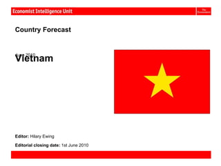 Vietnam:


Country Forecast


June 2010
Vietnam




Editor: Hilary Ewing

Editorial closing date: 1st June 2010

Country Forecast June 2010              © The Economist Intelligence Unit Limited 2010
 