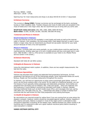 Morning: 08h00 - 12h00
Afternoon: 13h30 - 17h30.

Opening hour for most restaurants and shops is at about 08:00 till 23:00 in 7 days/week

6.Vietnam Currency

The currency is Dong (VND). Foreign currencies can be exchanged at the bank, exchange
bureau or hotel reception desk. Traveler cheques and most of credit cards are accepted in the
most of hotels and in the major cities. But we recommend you to bring with you some cash.

Small bank notes and coins: 200, 500, 1000, 2000, 5000 VN Dong.
Bank notes: 10.000, 20.000, 50.000, 100.000, 500.000 VN Dong.

7.Internet and Phone in Vietnam

Email & Internet in Vietnam:
E-mail and Internet services are available in most hotels and posts as well as the internet
cafes in Vietnam. And nowadays, the technology ADSL (high speed internet) is used in some
hotels in major cities. But we recommend you should not use public internet for your bank
account because of many virus and spywares!

Phone in Vietnam:
In Vietnam, currently GMS only works partially, so your mobile phone could be used here by
roaming service. Another easy way is to rent a mobile phone and buy a pre-paid card (1 card
from. VND 50.000 = USD 3). (This service is available at your hotel or at a Mobile Phone
Service Center in the street.)

8.Vietnam Electricity

Standard 220 Volts AC (at 50Hz cycles).

9.Weights & Measures in Vietnam

Using the international metric system. In addition, there are two weight measurements: the
tael and the catty.

10.Vietnam Specialities
Vietnam has abundant food supply and elaborate food preparation techniques. As food
preparation has become an art of the Vietnamese people, some Vietnamese dishes are world
famous. People can find countless restaurants throughout the country.
In Vietnam, you will have an opportunity to enjoy some surprisingly good dishes, some of
which can be found nowhere else in the world. On the table of a traditional banquet, you can
find dozens of such specialty dishes pleasingly and elaborately presented. Some dishes are
prepared from sea foods such as lobsters, fish, crabs and squids... which are relatively rare
and expensive in some Western countries but abundant and cheap in Vietnam. Besides
enjoying traditional foods such as beef noodle soups (Pho), pork sausages (Gio lua), spring
rolls (Nem ran), fish balls (Cha ca), etc..., Vietnamese also adopt a number of dishes from
countries that are well-known for their food preparation and cooking techniques.
11.Health & Hospital in Vietnam
No vaccinations are required except for yellow fever if you are coming from an area where the
disease is present. However visitors should be inoculated against typhoid, cholera, hepatitis A
& B, tetanus and polio. Malaria is present in most of the region and it is advisable to take
precautions especially if traveling off the beaten track. Medical facilities are rather limited in all
countries and it is essential to take out a good medical insurance policy before traveling in
case evacuation is needed.

HANOI-VIETNAM CAPITAL CITY
 