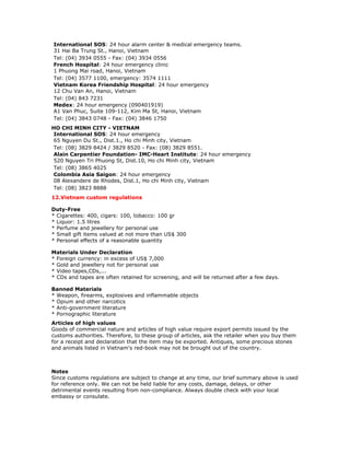 International SOS: 24 hour alarm center & medical emergency teams.
31 Hai Ba Trung St., Hanoi, Vietnam
Tel: (04) 3934 0555 - Fax: (04) 3934 0556
French Hospital: 24 hour emergency clinic
1 Phuong Mai road, Hanoi, Vietnam
Tel: (04) 3577 1100, emergency: 3574 1111
Vietnam Korea Friendship Hospital: 24 hour emergency
12 Chu Van An, Hanoi, Vietnam
Tel: (04) 843 7231
Medex: 24 hour emergency (090401919)
A1 Van Phuc, Suite 109-112, Kim Ma St, Hanoi, Vietnam
Tel: (04) 3843 0748 - Fax: (04) 3846 1750
HO CHI MINH CITY - VIETNAM
 International SOS: 24 hour emergency
 65 Nguyen Du St., Dist.1., Ho chi Minh city, Vietnam
 Tel: (08) 3829 8424 / 3829 8520 - Fax: (08) 3829 8551.
 Alain Carpentier Foundation- IMC-Heart Institute: 24 hour emergency
 520 Nguyen Tri Phuong St, Dist.10, Ho chi Minh city, Vietnam
 Tel: (08) 3865 4025
 Colombia Asia Saigon: 24 hour emergency
 08 Alexandere de Rhodes, Dist.1, Ho chi Minh city, Vietnam
 Tel: (08) 3823 8888
12.Vietnam custom regulations

Duty-Free
* Cigarettes: 400, cigars: 100, tobacco: 100 gr
* Liquor: 1.5 litres
* Perfume and jewellery for personal use
* Small gift items valued at not more than US$ 300
* Personal effects of a reasonable quantity

Materials Under Declaration
* Foreign currency: in excess of US$ 7,000
* Gold and jewellery not for personal use
* Video tapes,CDs,...
* CDs and tapes are often retained for screening, and will be returned after a few days.

Banned Materials
* Weapon, firearms, explosives and inflammable objects
* Opium and other narcotics
* Anti-government literature
* Pornographic literature
Articles of high values
Goods of commercial nature and articles of high value require export permits issued by the
customs authorities. Therefore, to these group of articles, ask the retailer when you buy them
for a receipt and declaration that the item may be exported. Antiques, some precious stones
and animals listed in Vietnam's red-book may not be brought out of the country.



Notes
Since customs regulations are subject to change at any time, our brief summary above is used
for reference only. We can not be held liable for any costs, damage, delays, or other
detrimental events resulting from non-compliance. Always double check with your local
embassy or consulate.
 