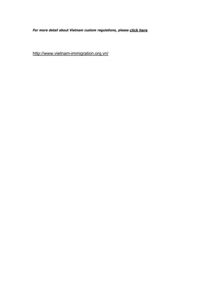 For more detail about Vietnam custom regulations, please click here




http://www.vietnam-immigration.org.vn/
 