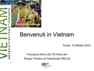 Benvenuti in Vietnam
                                Trento, 18 Ottobre 2010


   Francesca Anzi e Do Thi Hoai Lien
 Gruppo Trentino di Volontariato ONLUS
 